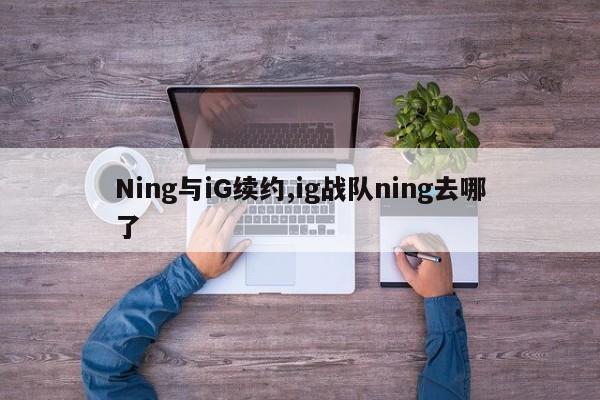 Ning与iG续约,ig战队ning去哪了