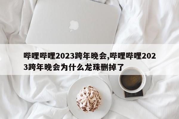 哔哩哔哩2023跨年晚会,哔哩哔哩2023跨年晚会为什么龙珠删掉了
