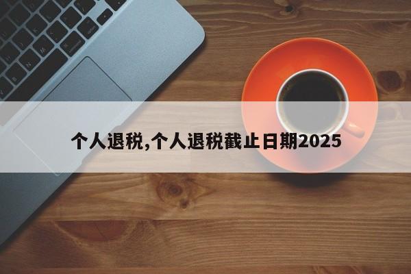 个人退税,个人退税截止日期2025