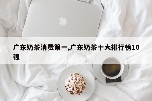 广东奶茶消费第一,广东奶茶十大排行榜10强