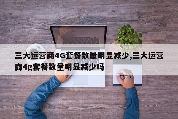 三大运营商4G套餐数量明显减少,三大运营商4g套餐数量明显减少吗