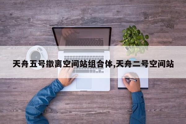 天舟五号撤离空间站组合体,天舟二号空间站