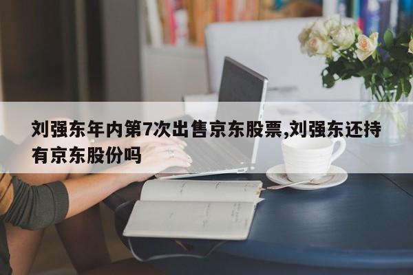 刘强东年内第7次出售京东股票,刘强东还持有京东股份吗