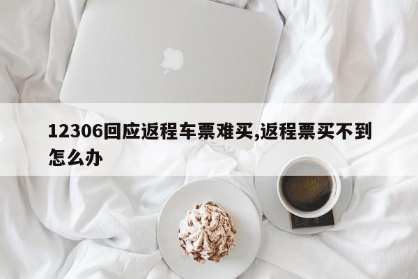 12306回应返程车票难买,返程票买不到怎么办