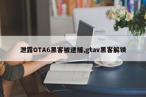 泄露GTA6黑客被逮捕,gtav黑客解锁
