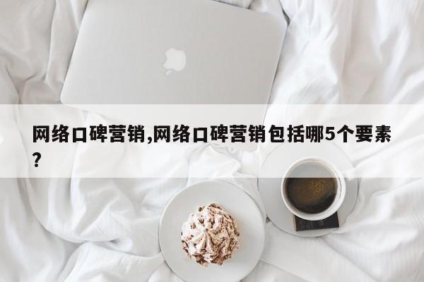 网络口碑营销,网络口碑营销包括哪5个要素?