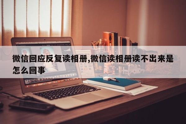 微信回应反复读相册,微信读相册读不出来是怎么回事
