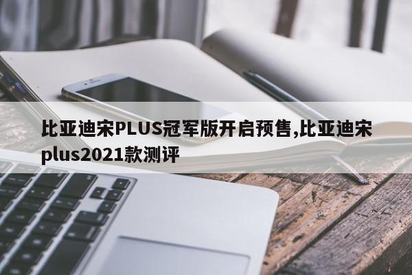 比亚迪宋PLUS冠军版开启预售,比亚迪宋plus2021款测评