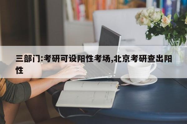 三部门:考研可设阳性考场,北京考研查出阳性