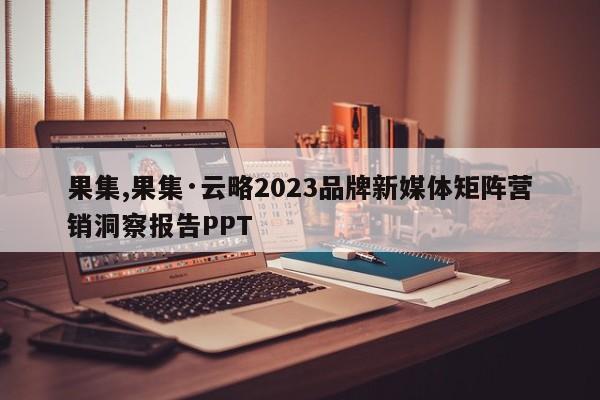果集,果集·云略2023品牌新媒体矩阵营销洞察报告PPT