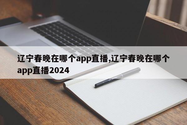 辽宁春晚在哪个app直播,辽宁春晚在哪个app直播2024