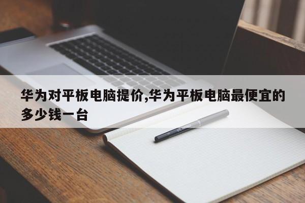 华为对平板电脑提价,华为平板电脑最便宜的多少钱一台