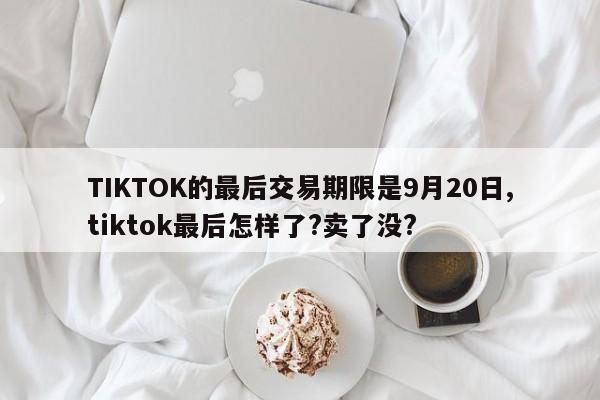 TIKTOK的最后交易期限是9月20日,tiktok最后怎样了?卖了没?