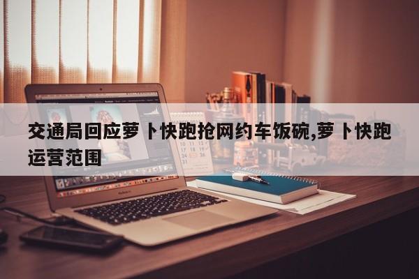 交通局回应萝卜快跑抢网约车饭碗,萝卜快跑运营范围