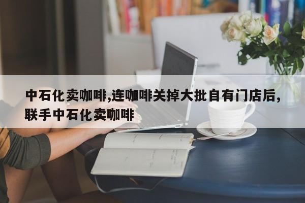 中石化卖咖啡,连咖啡关掉大批自有门店后,联手中石化卖咖啡
