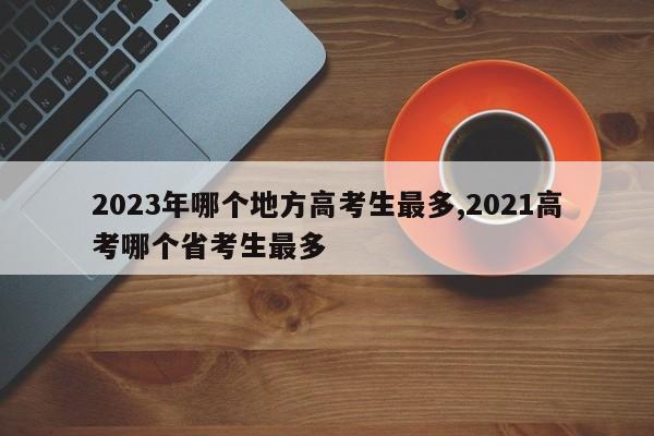 2023年哪个地方高考生最多,2021高考哪个省考生最多