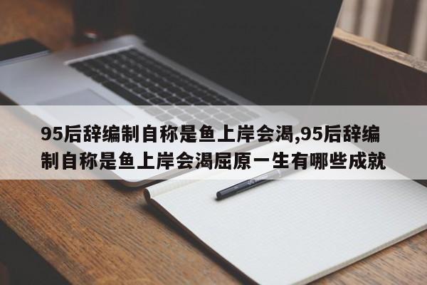 95后辞编制自称是鱼上岸会渴,95后辞编制自称是鱼上岸会渴屈原一生有哪些成就