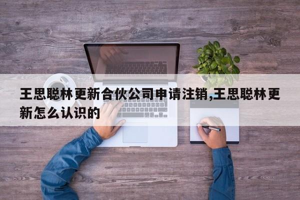 王思聪林更新合伙公司申请注销,王思聪林更新怎么认识的