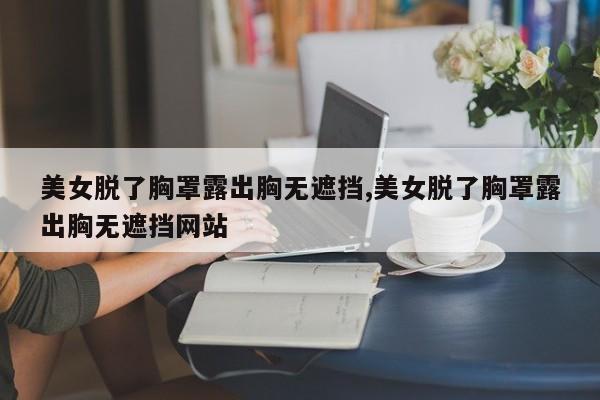 美女脱了胸罩露出胸无遮挡,美女脱了胸罩露出胸无遮挡网站