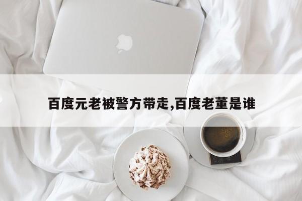 百度元老被警方带走,百度老董是谁