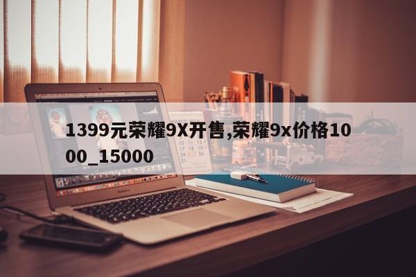 1399元荣耀9X开售,荣耀9x价格1000_15000