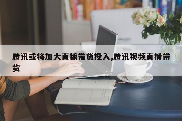 腾讯或将加大直播带货投入,腾讯视频直播带货