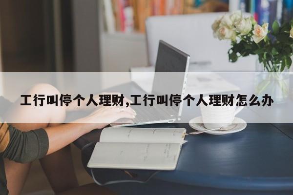 工行叫停个人理财,工行叫停个人理财怎么办