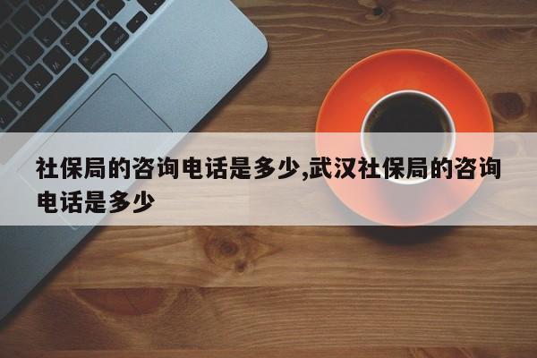 社保局的咨询电话是多少,武汉社保局的咨询电话是多少