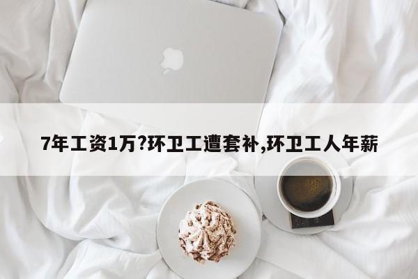 7年工资1万?环卫工遭套补,环卫工人年薪