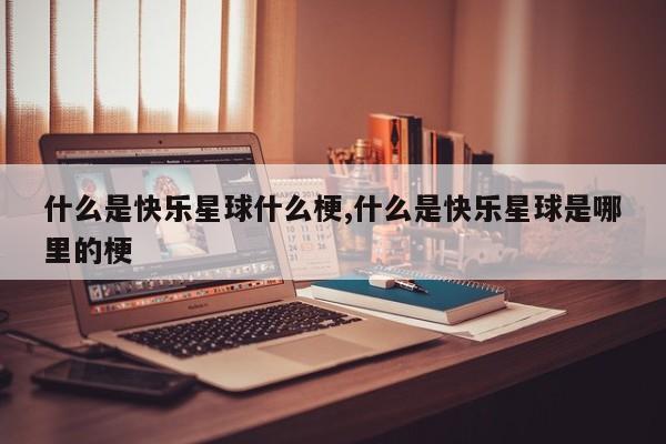 什么是快乐星球什么梗,什么是快乐星球是哪里的梗