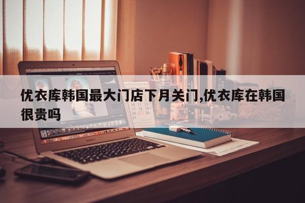 优衣库韩国最大门店下月关门,优衣库在韩国很贵吗