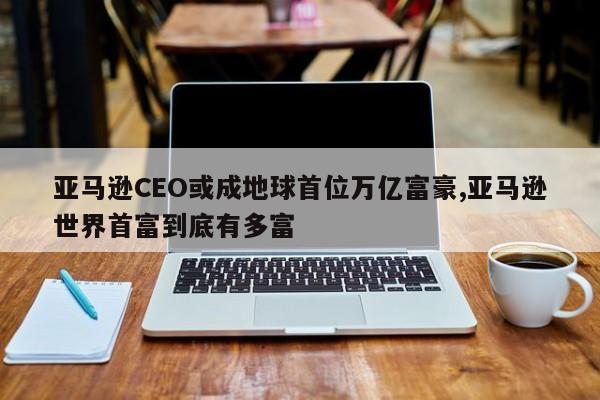 亚马逊CEO或成地球首位万亿富豪,亚马逊世界首富到底有多富