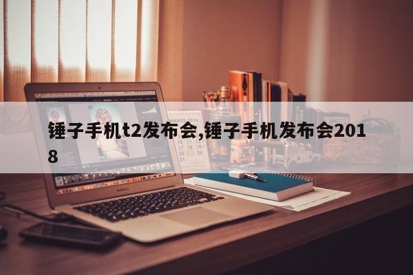锤子手机t2发布会,锤子手机发布会2018