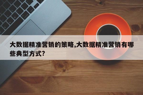 大数据精准营销的策略,大数据精准营销有哪些典型方式?