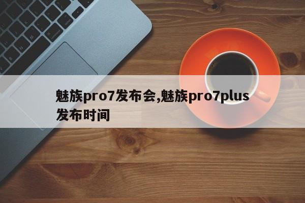 魅族pro7发布会,魅族pro7plus发布时间