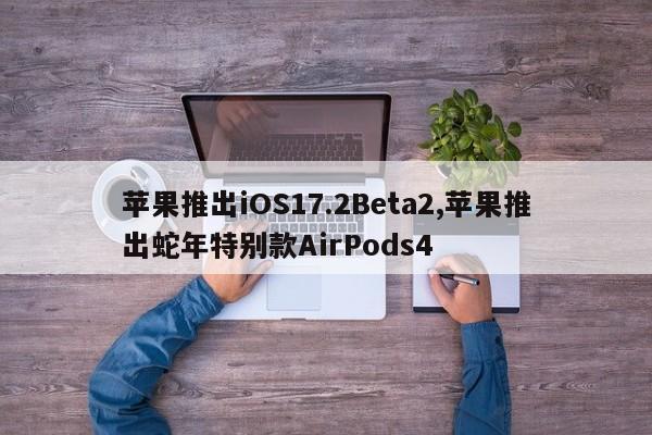 苹果推出iOS17.2Beta2,苹果推出蛇年特别款AirPods4