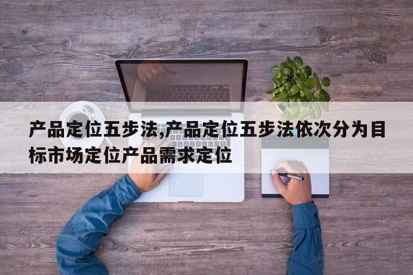 产品定位五步法,产品定位五步法依次分为目标市场定位产品需求定位