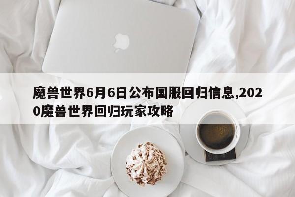 魔兽世界6月6日公布国服回归信息,2020魔兽世界回归玩家攻略