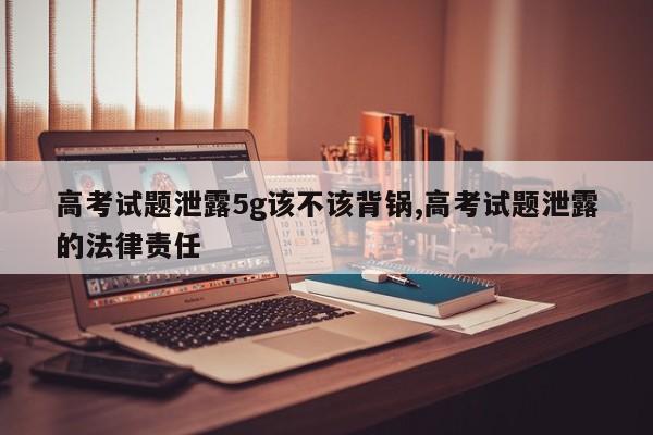高考试题泄露5g该不该背锅,高考试题泄露的法律责任
