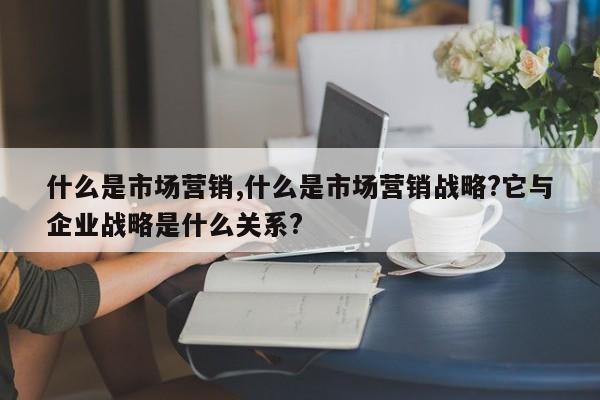 什么是市场营销,什么是市场营销战略?它与企业战略是什么关系?