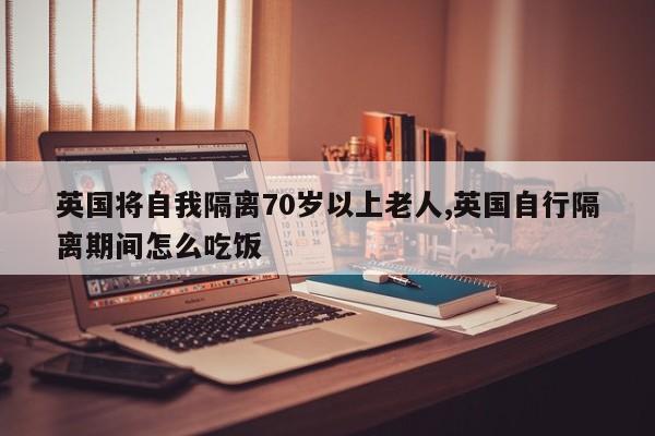 英国将自我隔离70岁以上老人,英国自行隔离期间怎么吃饭