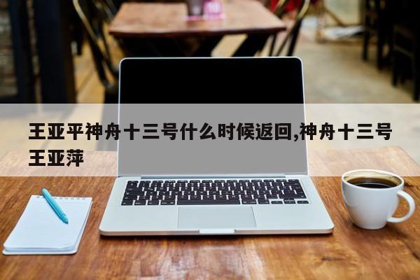 王亚平神舟十三号什么时候返回,神舟十三号王亚萍