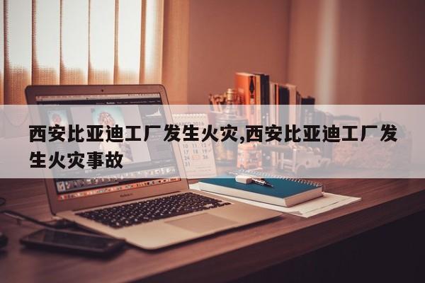 西安比亚迪工厂发生火灾,西安比亚迪工厂发生火灾事故