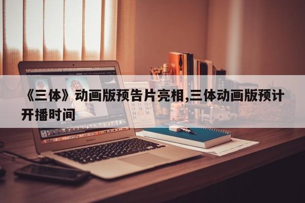 《三体》动画版预告片亮相,三体动画版预计开播时间