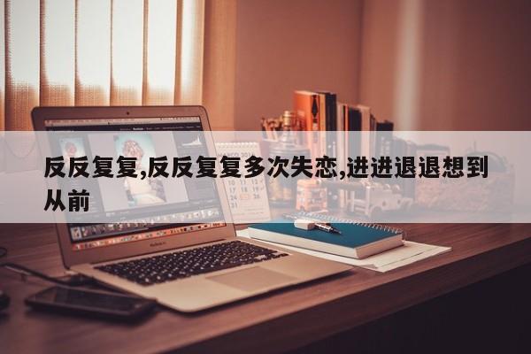 反反复复,反反复复多次失恋,进进退退想到从前