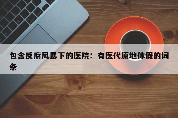 包含反腐风暴下的医院：有医代原地休假的词条