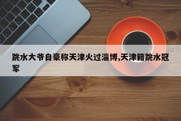 跳水大爷自豪称天津火过淄博,天津籍跳水冠军
