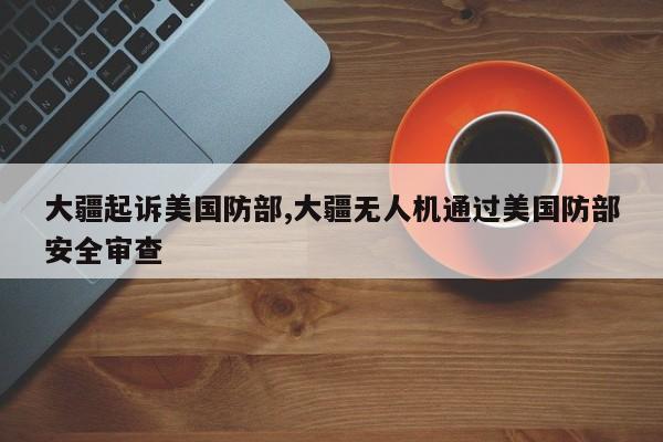 大疆起诉美国防部,大疆无人机通过美国防部安全审查