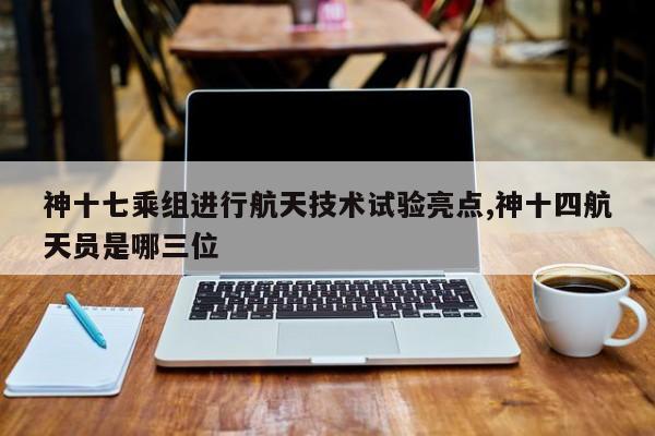 神十七乘组进行航天技术试验亮点,神十四航天员是哪三位