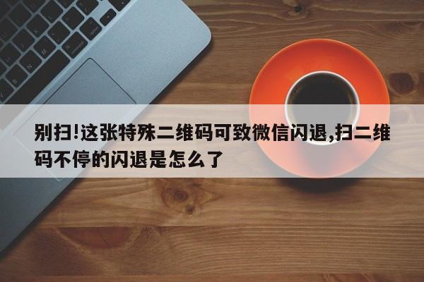 别扫!这张特殊二维码可致微信闪退,扫二维码不停的闪退是怎么了